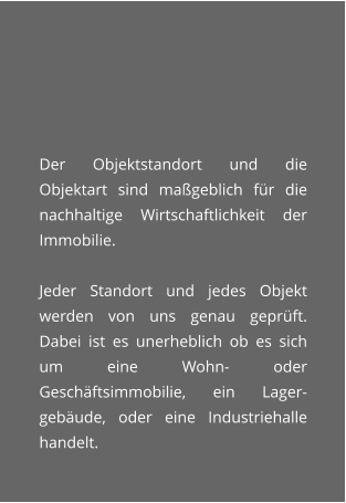 Der Objektstandort und die Objektart sind mageblich fr die nachhaltige Wirtschaftlichkeit der Immobilie.  Jeder Standort und jedes Objekt werden von uns genau geprft. Dabei ist es unerheblich ob es sich um eine Wohn- oder Geschftsimmobilie, ein Lager-gebude, oder eine Industriehalle handelt.