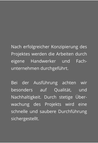 Nach erfolgreicher Konzipierung des Projektes werden die Arbeiten durch eigene Handwerker und Fach-unternehmen durchgefhrt.  Bei der Ausfhrung achten wir besonders auf Qualitt, und Nachhaltigkeit. Durch stetige ber-wachung des Projekts wird eine schnelle und saubere Durchfhrung sichergestellt.